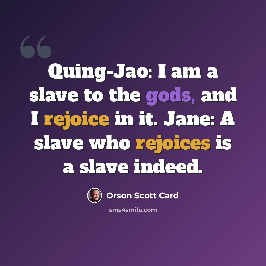 “Quing-Jao: I am a slave to the gods, and I rejoice in it. Jane: A slave who rejoices is a slave indeed.” quote by Orson Scott Card