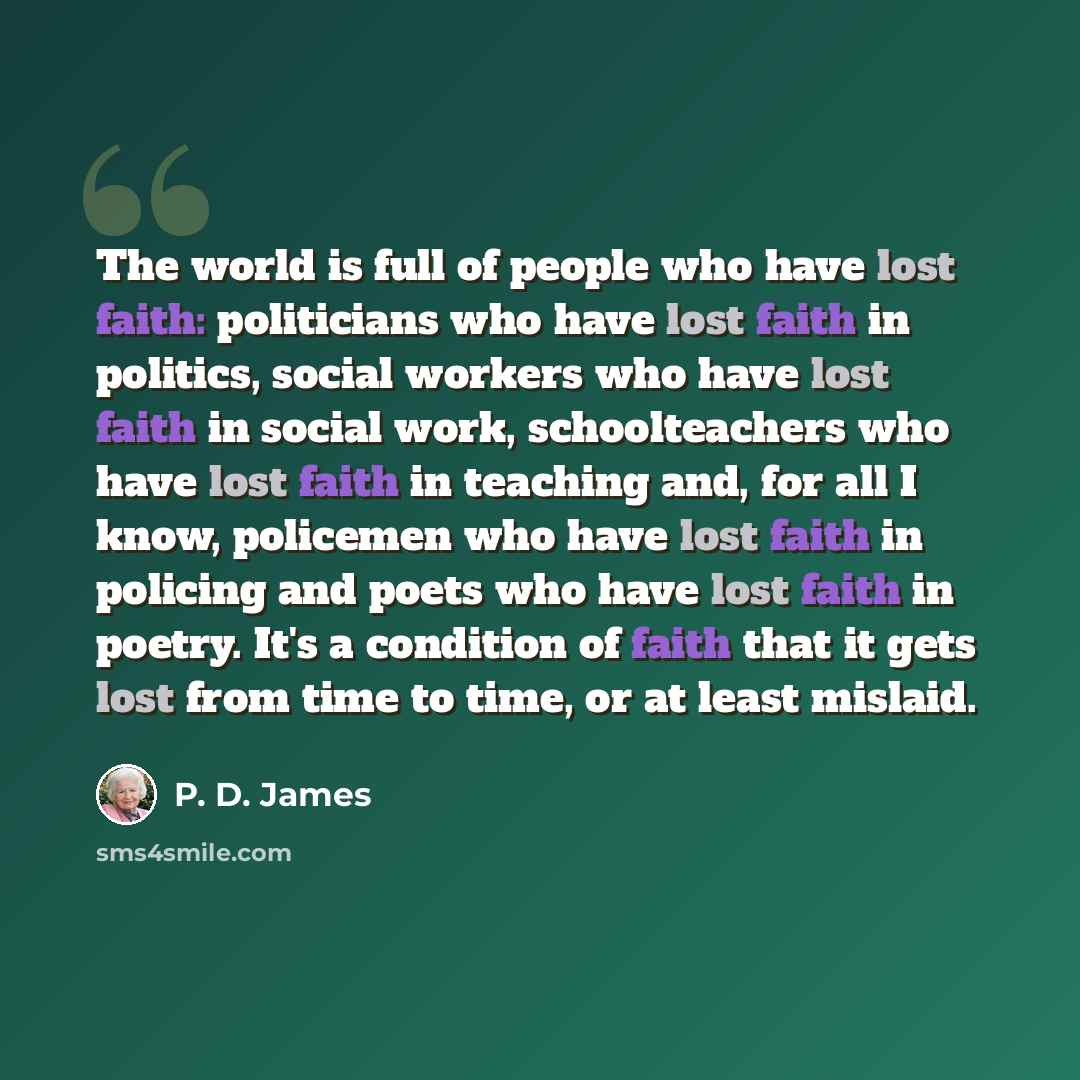 “The world is full of people who have lost faith: politicians who have lost faith in politics, social workers who have lost faith in social work, schoolteachers who have lost faith in teaching and, for all I know, policemen who have lost faith in policing and poets who have lost faith in poetry…” quote by P. D. James