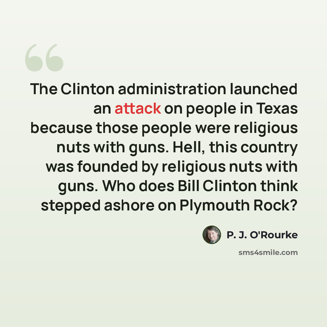 “The Clinton administration launched an attack on people in Texas because those people were religious nuts with guns. Hell, this country was founded by religious nuts with guns. Who does Bill Clinton think stepped ashore on Plymouth Rock?” quote by P. J. O'Rourke