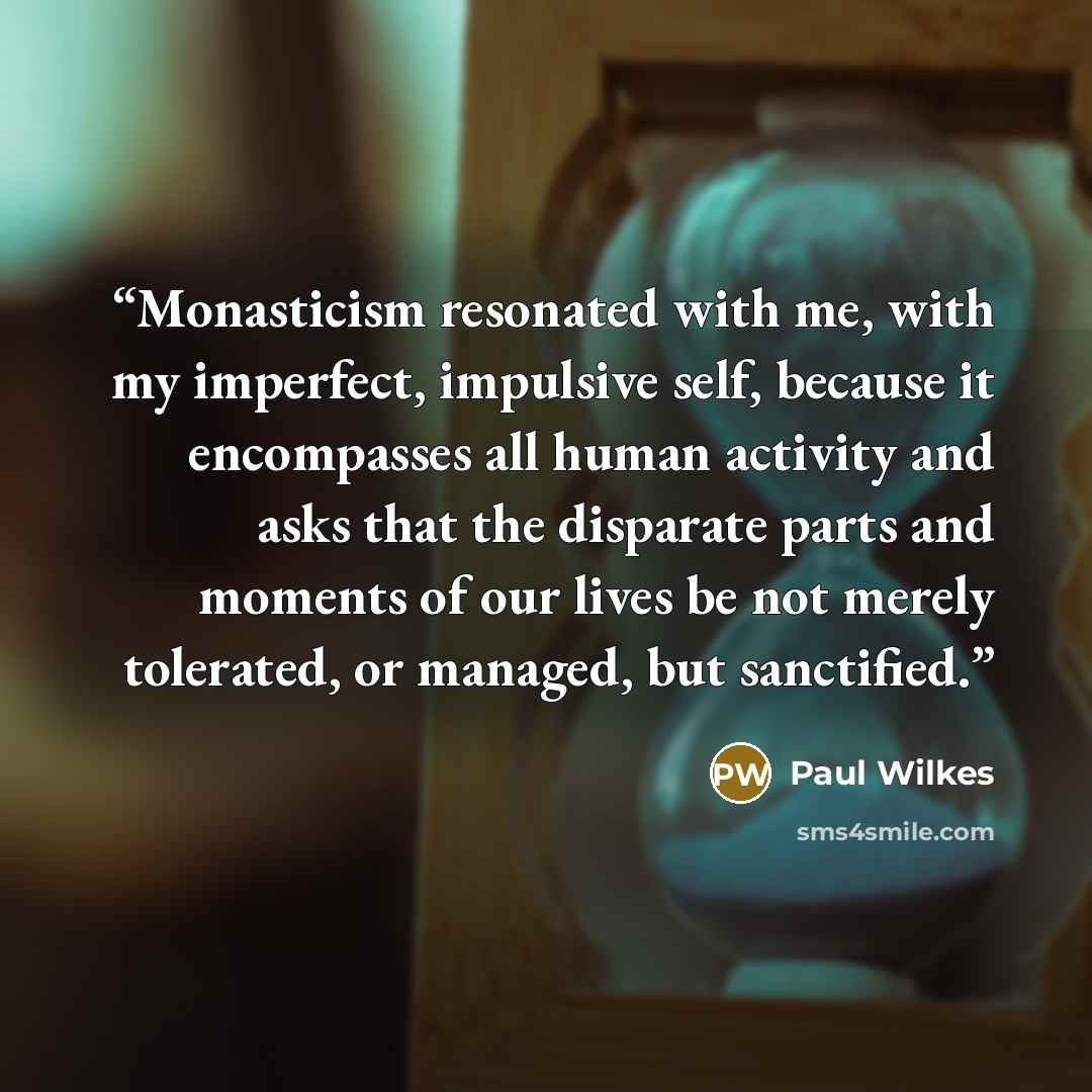 “Monasticism resonated with me, with my imperfect, impulsive self, because it encompasses all human activity and asks that the disparate parts and moments of our lives be not merely tolerated, or managed, but sanctified.” quote by Paul Wilkes