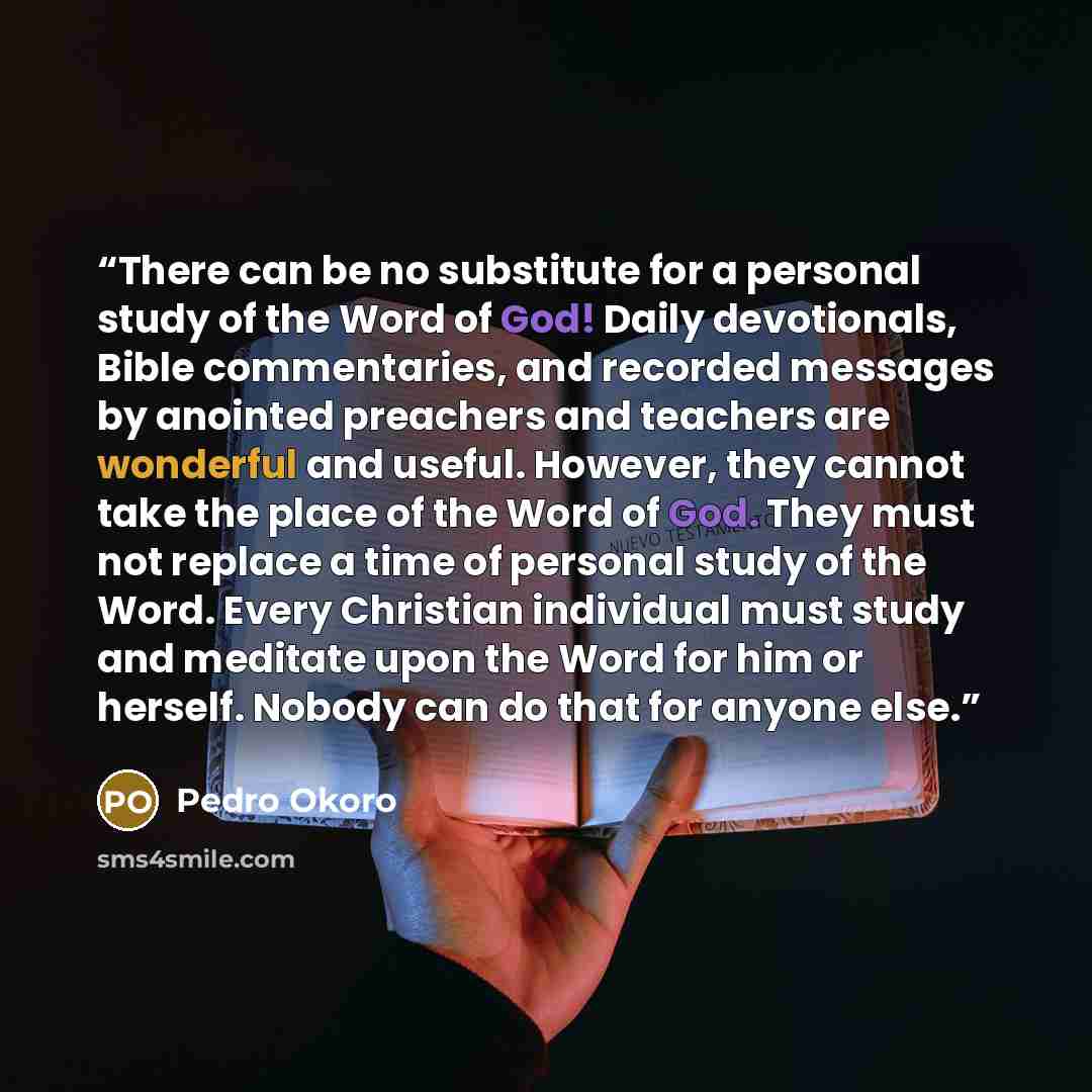 “There can be no substitute for a personal study of the Word of God! Daily devotionals, Bible commentaries, and recorded messages by anointed preachers and teachers are wonderful and useful. However, they cannot take the place of the Word of God. They must not replace a time of personal study of…” quote by Pedro Okoro