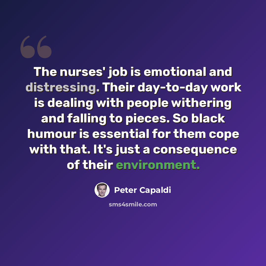 “The nurses' job is emotional and distressing. Their day-to-day work is dealing with people withering and falling to pieces. So black humour is essential for them cope with that. It's just a consequence of their environment.” quote by Peter Capaldi