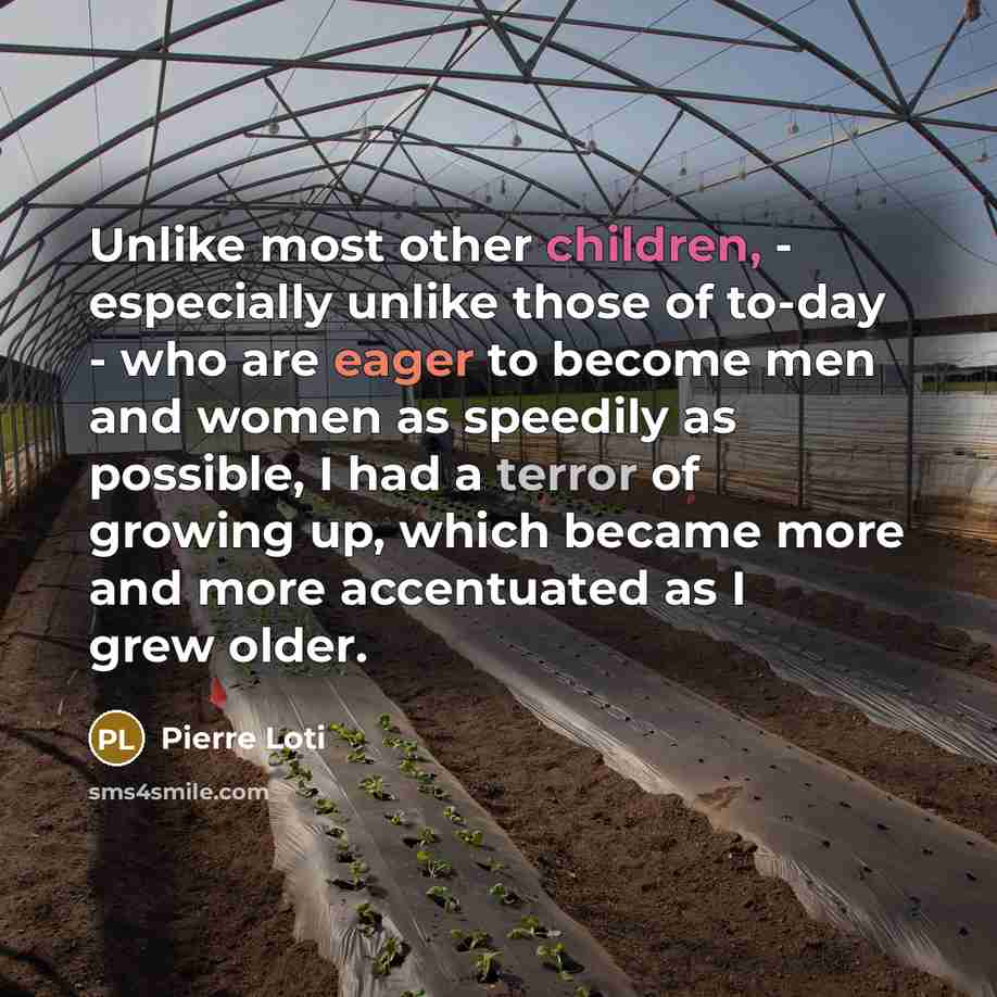 “Unlike most other children, - especially unlike those of to-day - who are eager to become men and women as speedily as possible, I had a terror of growing up, which became more and more accentuated as I grew older.” quote by Pierre Loti