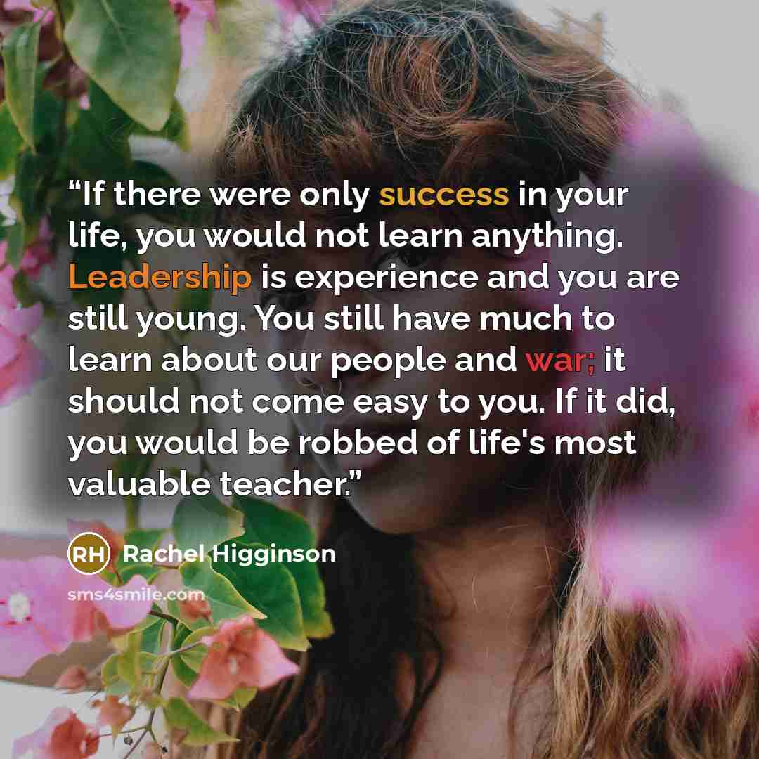“If there were only success in your life, you would not learn anything. Leadership is experience and you are still young. You still have much to learn about our people and war; it should not come easy to you. If it did, you would be robbed of life's most valuable teacher.” quote by Rachel Higginson