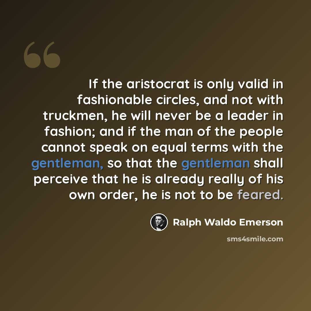 “If the aristocrat is only valid in fashionable circles, and not with truckmen, he will never be a leader in fashion; and if the man of the people cannot speak on equal terms with the gentleman, so that the gentleman shall perceive that he is already really of his own order, he is not to be feared.” quote by Ralph Waldo Emerson