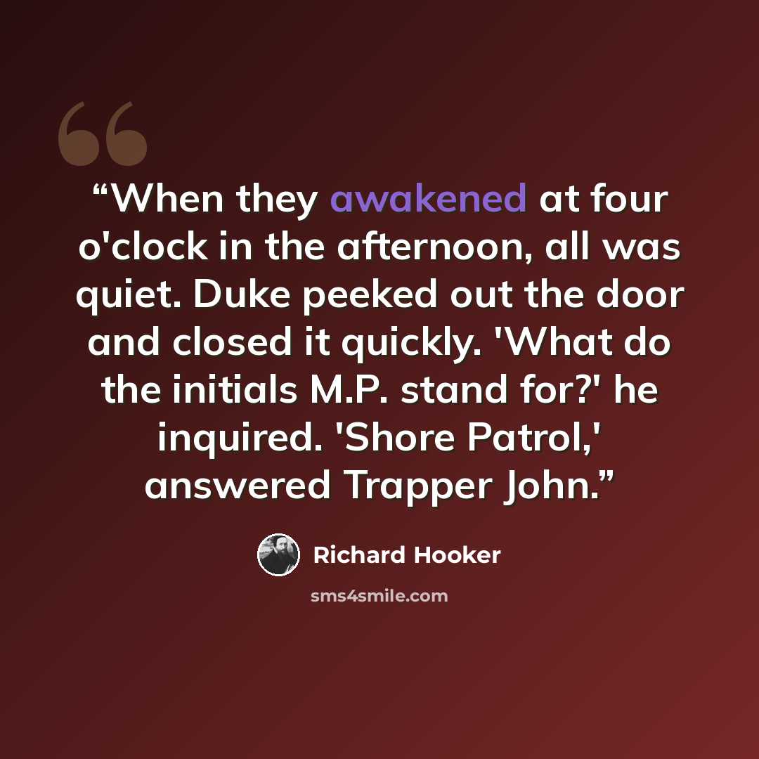 “When they awakened at four o'clock in the afternoon, all was quiet. Duke peeked out the door and closed it quickly. 'What do the initials M.P. stand for?' he inquired. 'Shore Patrol,' answered Trapper John.” quote by Richard Hooker