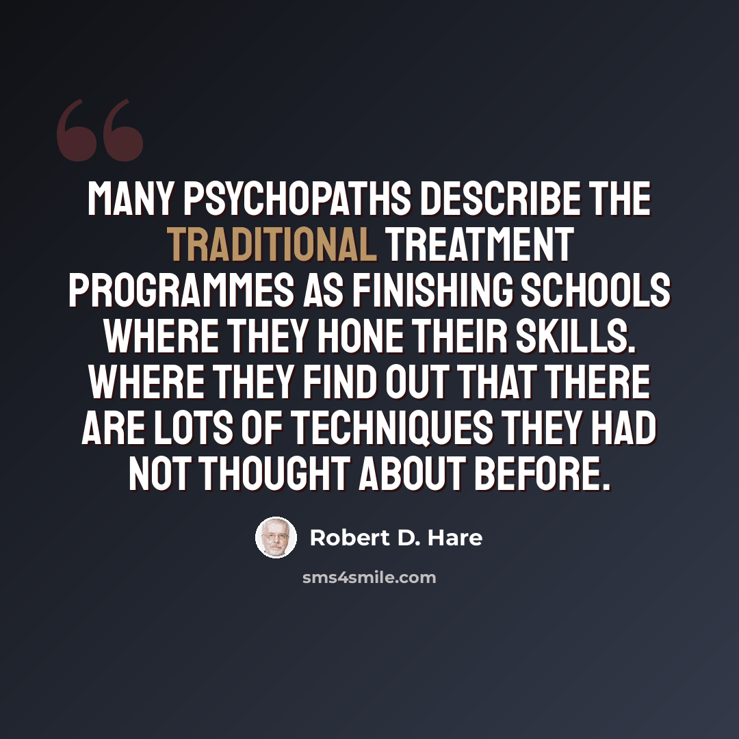“Many psychopaths describe the traditional treatment programmes as finishing schools where they hone their skills. Where they find out that there are lots of techniques they had not thought about before.” quote by Robert D. Hare