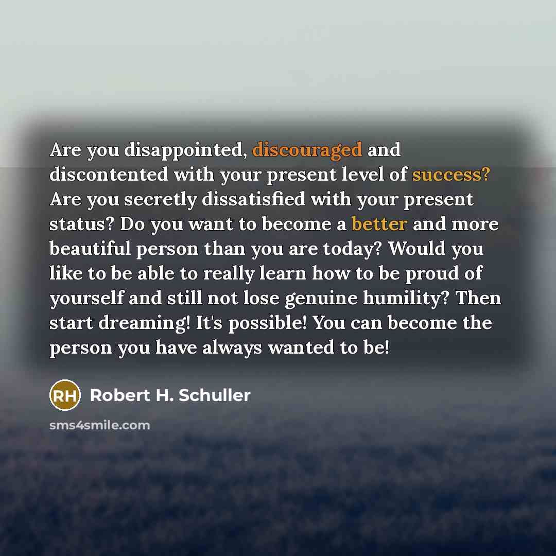 “Are you disappointed, discouraged and discontented with your present level of success? Are you secretly dissatisfied with your present status? Do you want to become a better and more beautiful person than you are today? Would you like to be able to really learn how to be proud of yourself and…” quote by Robert H. Schuller
