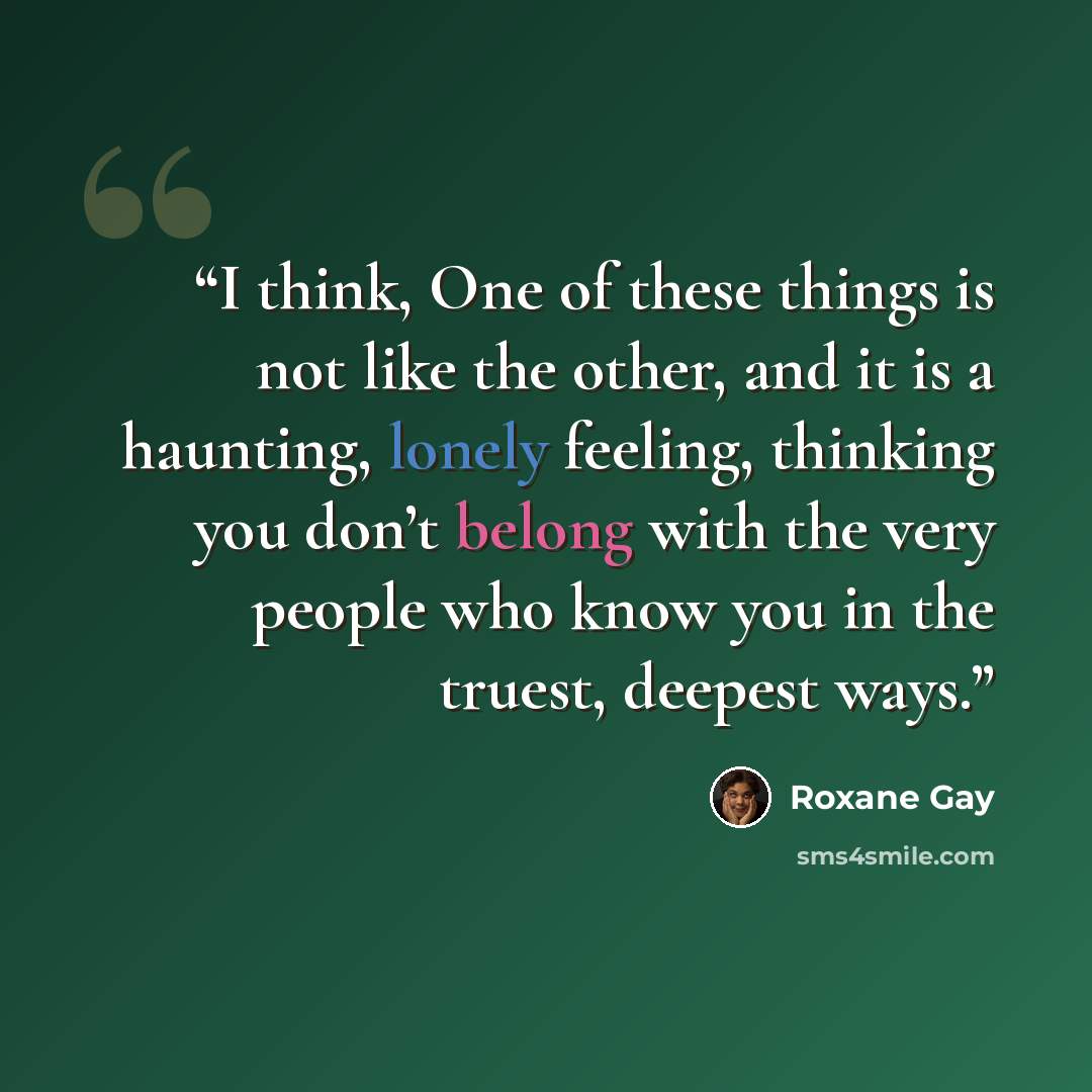 “I think, One of these things is not like the other, and it is a haunting, lonely feeling, thinking you don’t belong with the very people who know you in the truest, deepest ways.” quote by Roxane Gay