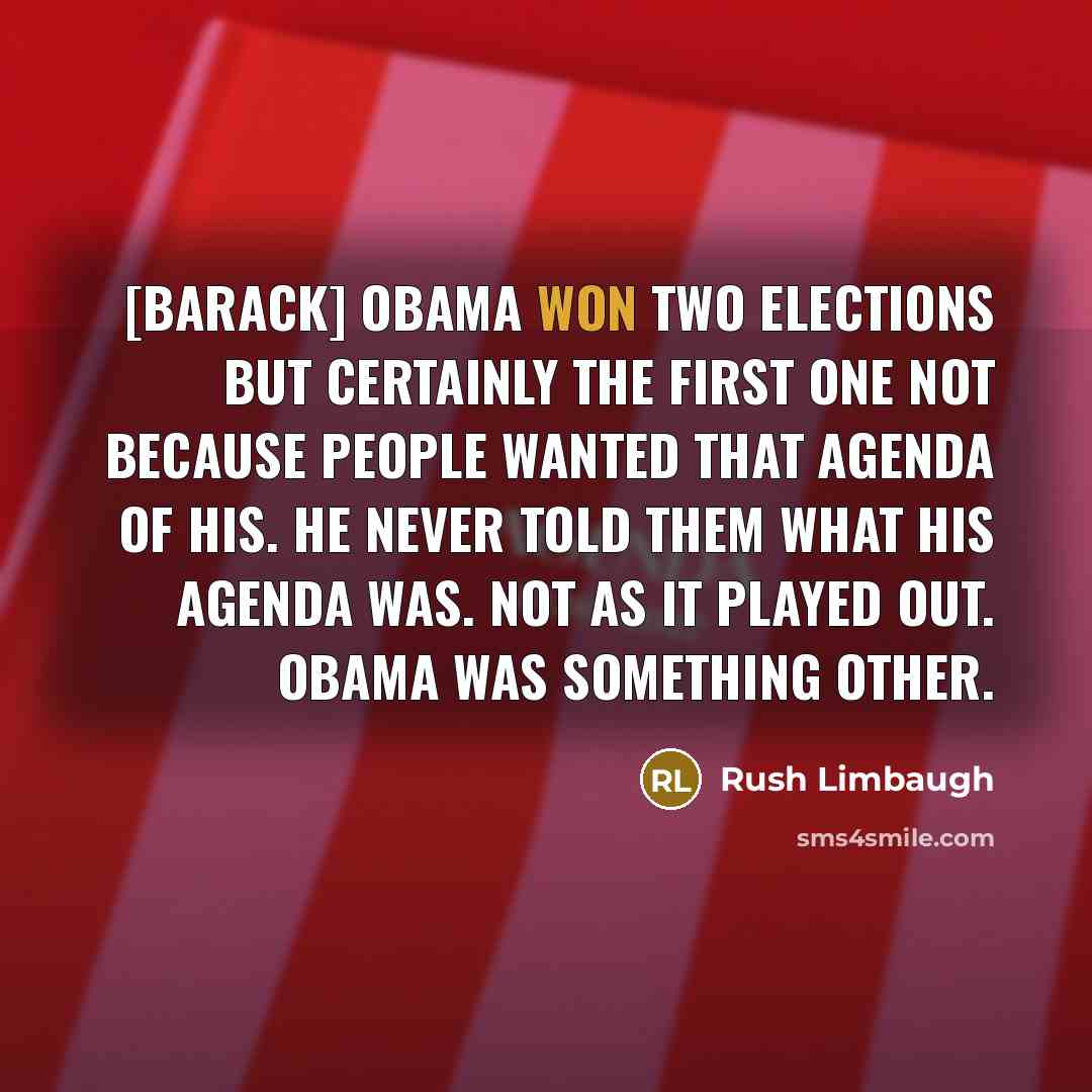 “[Barack] Obama won two elections but certainly the first one not because people wanted that agenda of his. He never told them what his agenda was. Not as it played out. Obama was something other.” quote by Rush Limbaugh