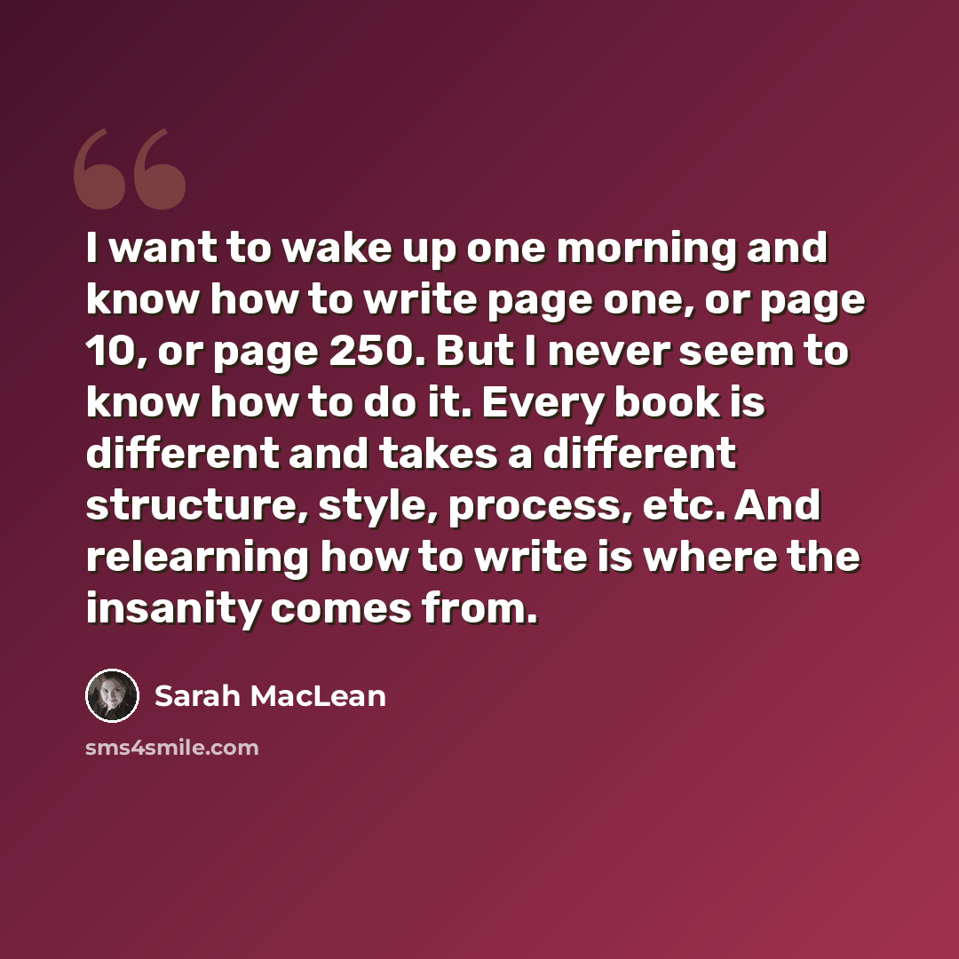 “I want to wake up one morning and know how to write page one, or page 10, or page 250. But I never seem to know how to do it. Every book is different and takes a different structure, style, process, etc. And relearning how to write is where the insanity comes from.” quote by Sarah MacLean