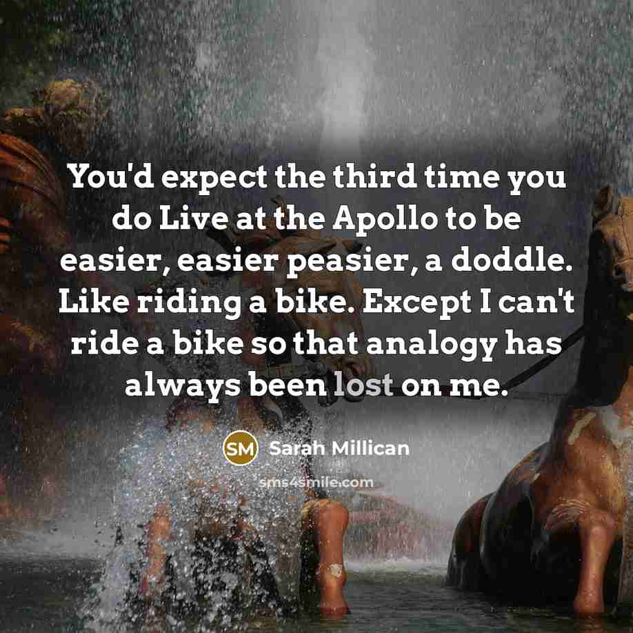 “You'd expect the third time you do Live at the Apollo to be easier, easier peasier, a doddle. Like riding a bike. Except I can't ride a bike so that analogy has always been lost on me.” quote by Sarah Millican