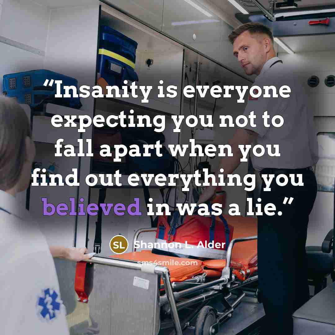 “Insanity is everyone expecting you not to fall apart when you find out everything you believed in was a lie.” quote by Shannon L. Alder