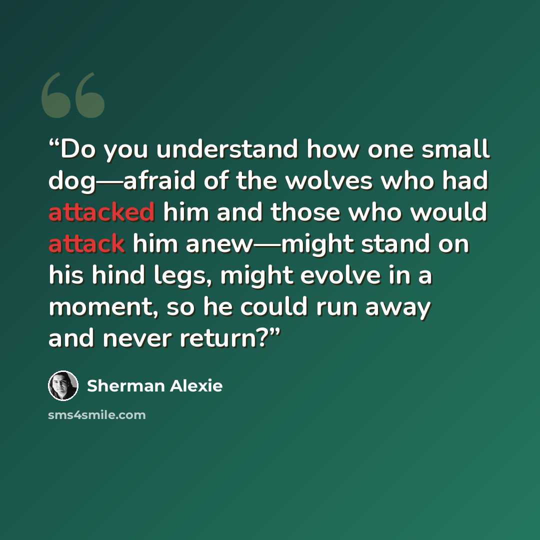 “Do you understand how one small dog—afraid of the wolves who had attacked him and those who would attack him anew—might stand on his hind legs, might evolve in a moment, so he could run away and never return?” quote by Sherman Alexie