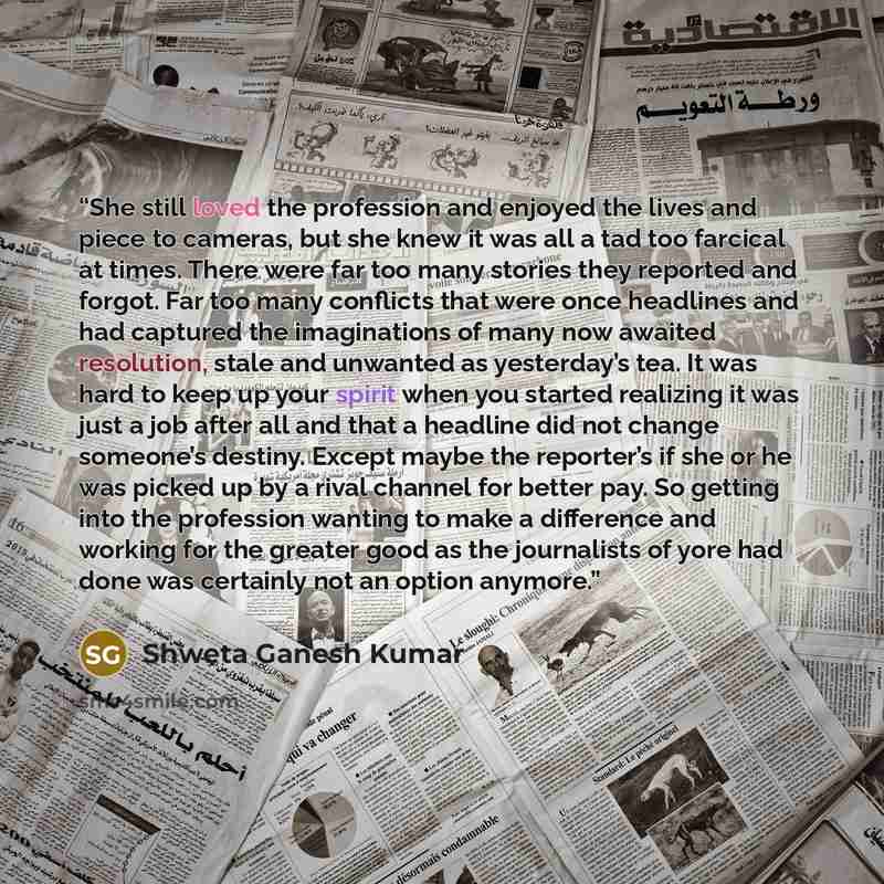 “She still loved the profession and enjoyed the lives and piece to cameras, but she knew it was all a tad too farcical at times. There were far too many stories they reported and forgot. Far too many conflicts that were once headlines and had captured the imaginations of many now awaited…” quote by Shweta Ganesh Kumar