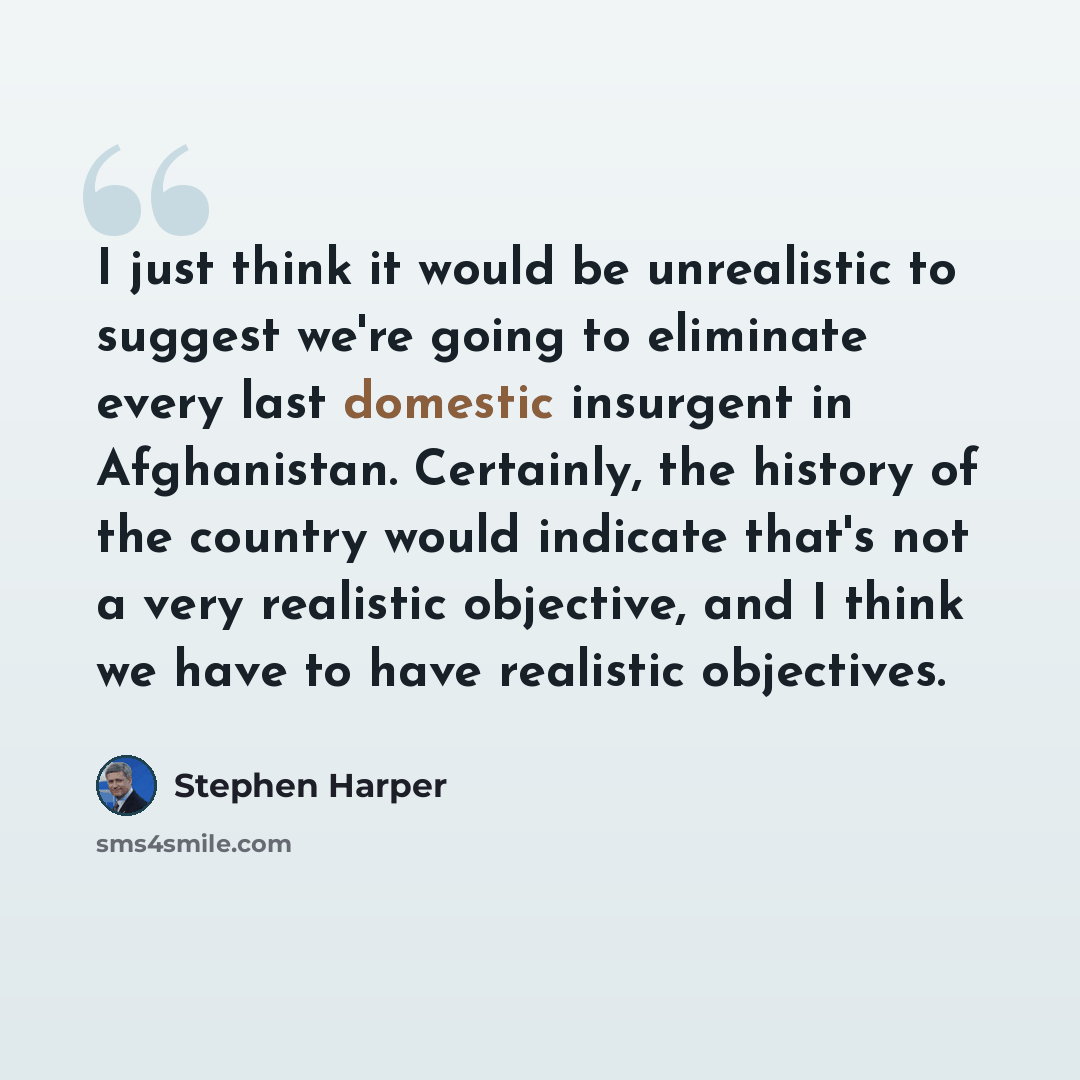 “I just think it would be unrealistic to suggest we're going to eliminate every last domestic insurgent in Afghanistan. Certainly, the history of the country would indicate that's not a very realistic objective, and I think we have to have realistic objectives.” quote by Stephen Harper