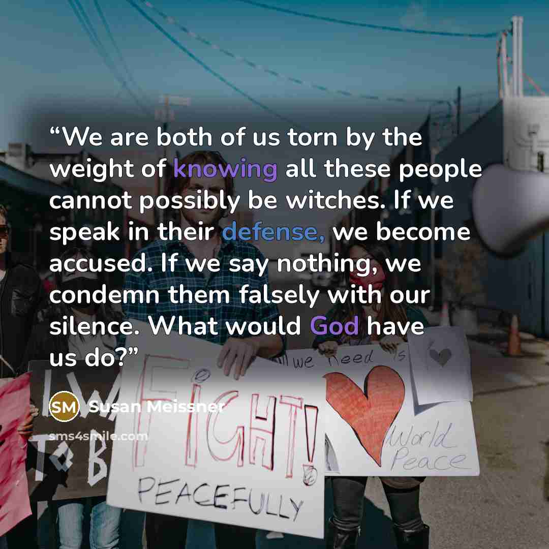 “We are both of us torn by the weight of knowing all these people cannot possibly be witches. If we speak in their defense, we become accused. If we say nothing, we condemn them falsely with our silence. What would God have us do?” quote by Susan Meissner