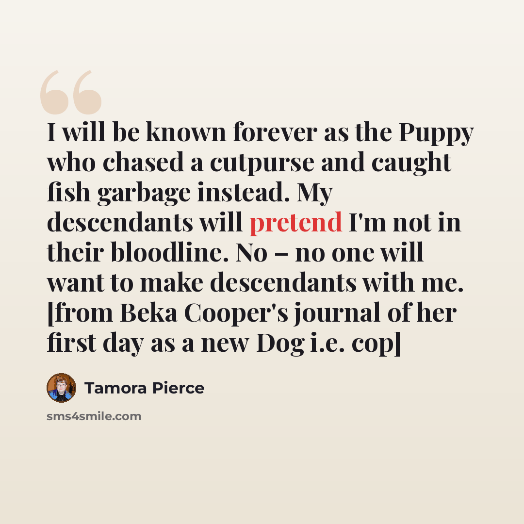 “I will be known forever as the Puppy who chased a cutpurse and caught fish garbage instead. My descendants will pretend I'm not in their bloodline. No – no one will want to make descendants with me. [from Beka Cooper's journal of her first day as a new Dog i.e. cop]” quote by Tamora Pierce
