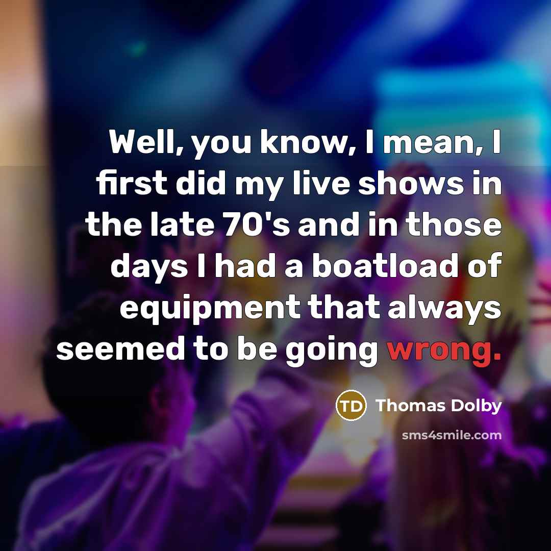 “Well, you know, I mean, I first did my live shows in the late 70's and in those days I had a boatload of equipment that always seemed to be going wrong.” quote by Thomas Dolby