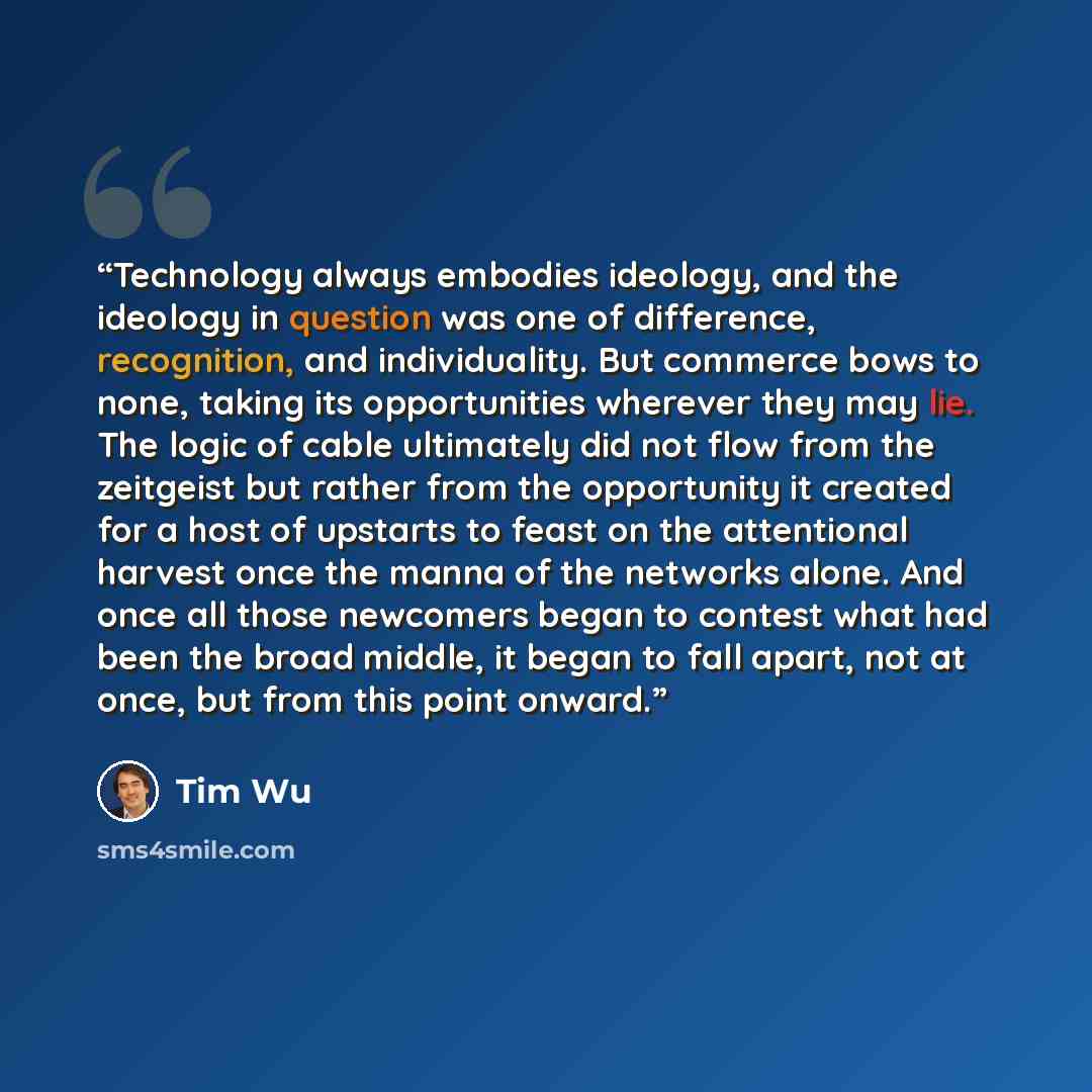 “Technology always embodies ideology, and the ideology in question was one of difference, recognition, and individuality. But commerce bows to none, taking its opportunities wherever they may lie. The logic of cable ultimately did not flow from the zeitgeist but rather from the opportunity it…” quote by Tim Wu