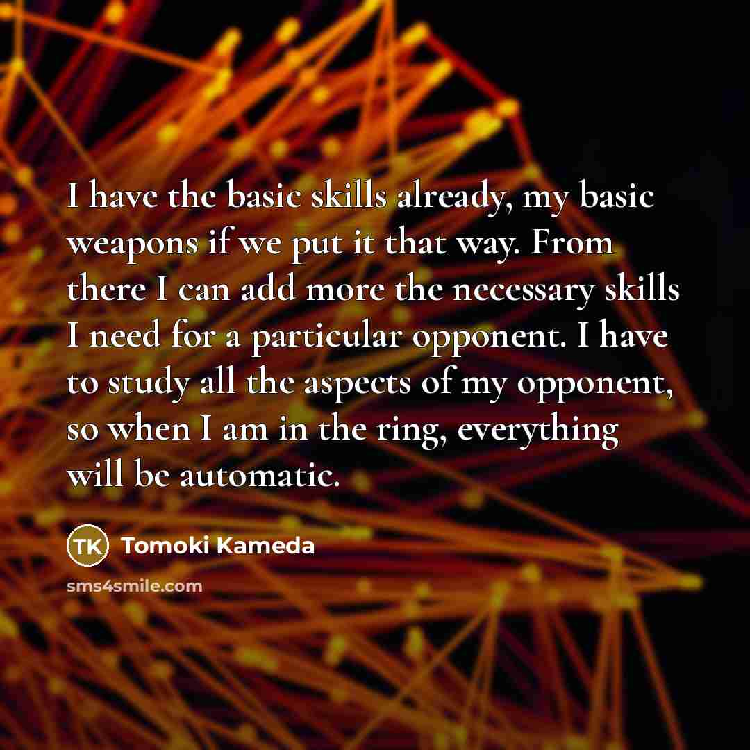 “I have the basic skills already, my basic weapons if we put it that way. From there I can add more the necessary skills I need for a particular opponent. I have to study all the aspects of my opponent, so when I am in the ring, everything will be automatic.” quote by Tomoki Kameda