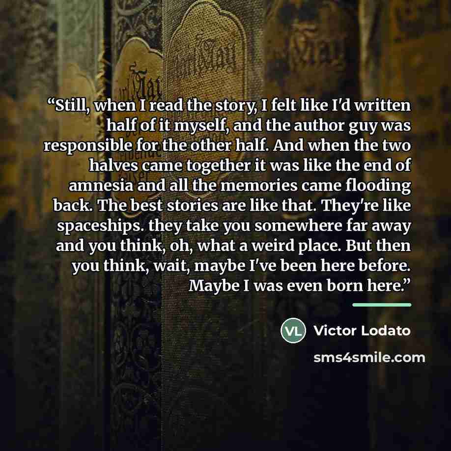 “Still, when I read the story, I felt like I'd written half of it myself, and the author guy was responsible for the other half. And when the two halves came together it was like the end of amnesia and all the memories came flooding back. The best stories are like that. They're like spaceships…” quote by Victor Lodato