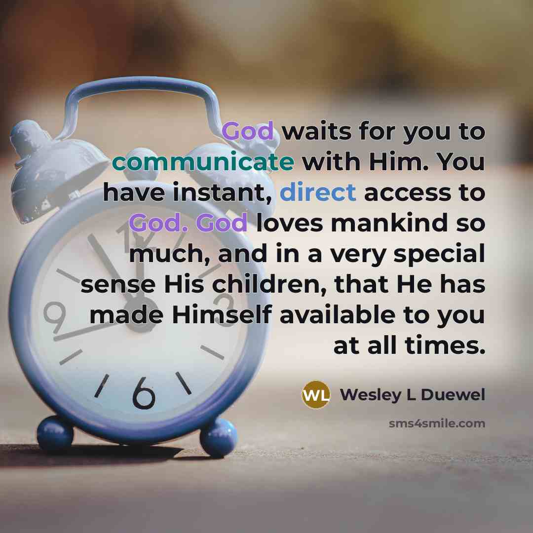 “God waits for you to communicate with Him. You have instant, direct access to God. God loves mankind so much, and in a very special sense His children, that He has made Himself available to you at all times.” quote by Wesley L Duewel