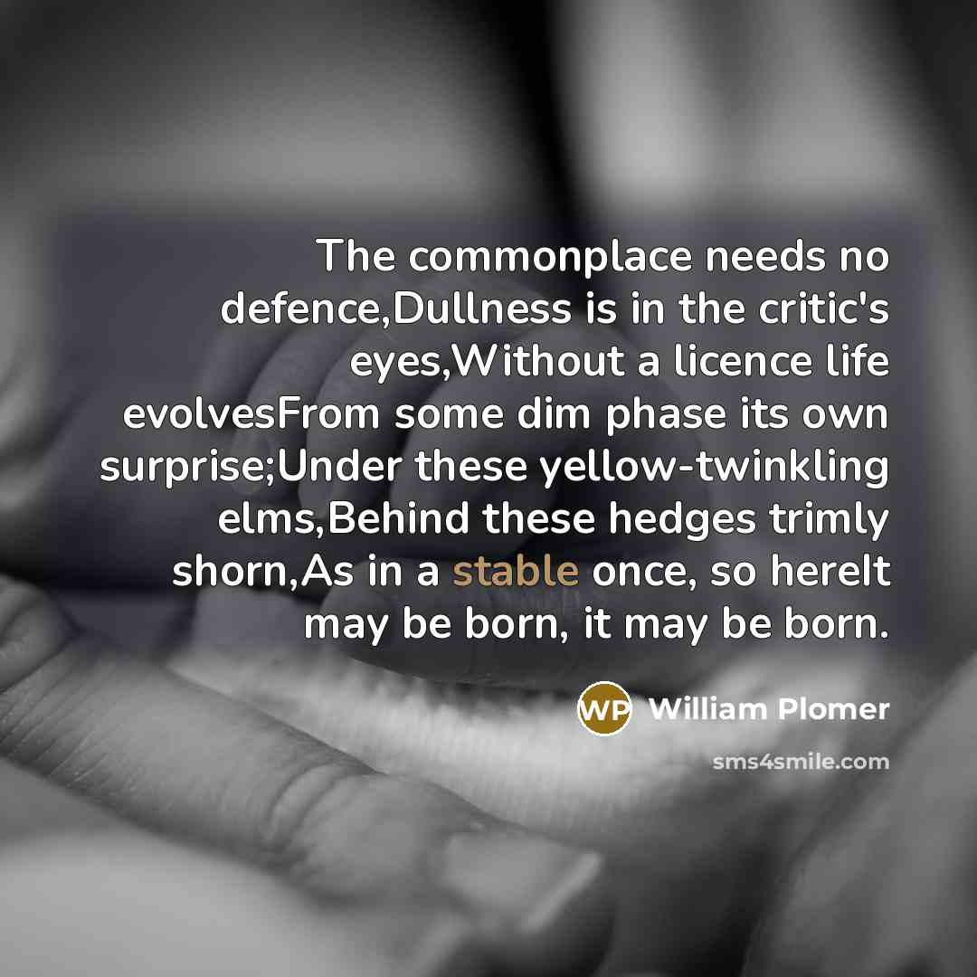 “The commonplace needs no defence,Dullness is in the critic's eyes,Without a licence life evolvesFrom some dim phase its own surprise;Under these yellow-twinkling elms,Behind these hedges trimly shorn,As in a stable once, so hereIt may be born, it may be born.” quote by William Plomer