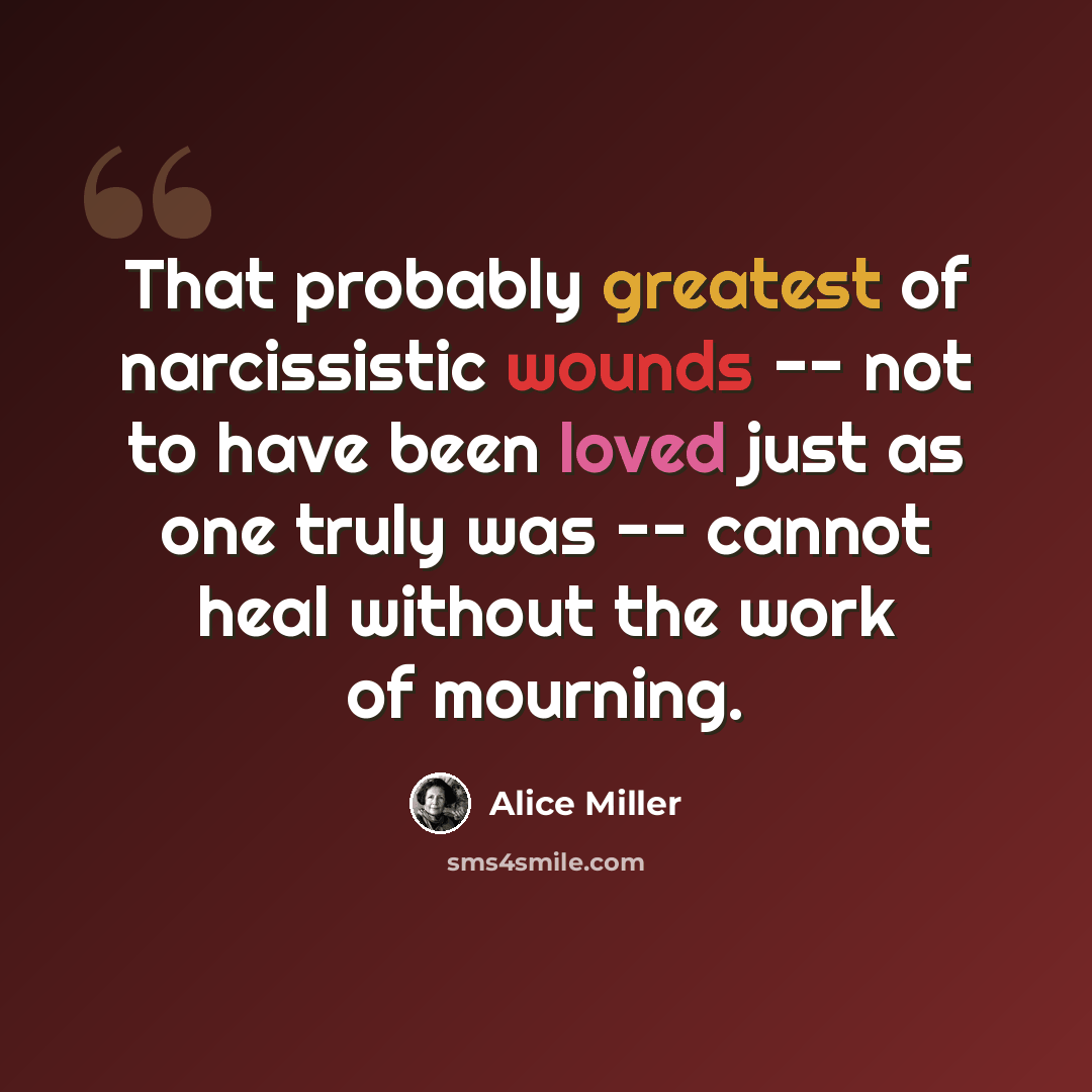 “That probably greatest of narcissistic wounds -- not to have been loved just as one truly was -- cannot heal without the work of mourning.” quote by Alice Miller
