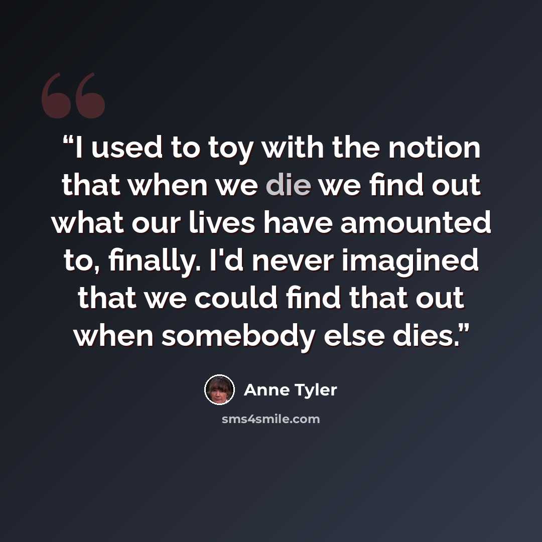 “I used to toy with the notion that when we die we find out what our lives have amounted to, finally. I'd never imagined that we could find that out when somebody else dies.” quote by Anne Tyler
