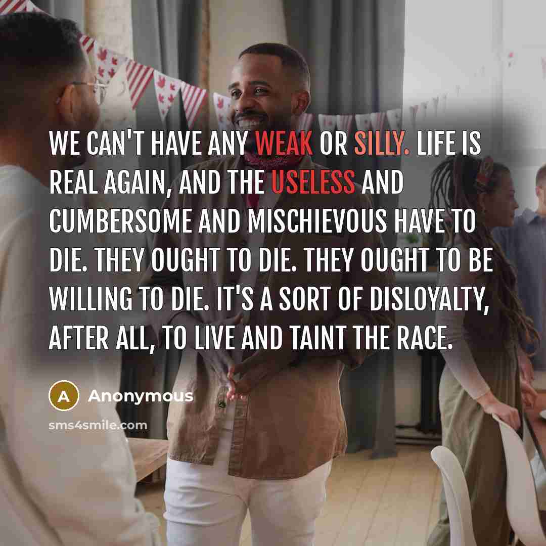 “We can't have any weak or silly. Life is real again, and the useless and cumbersome and mischievous have to die. They ought to die. They ought to be willing to die. It's a sort of disloyalty, after all, to live and taint the race.” quote by Anonymous