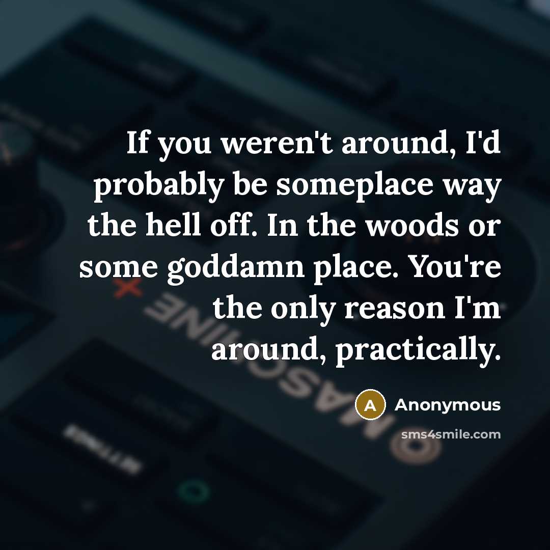 “If you weren't around, I'd probably be someplace way the hell off. In the woods or some goddamn place. You're the only reason I'm around, practically.” quote by Anonymous