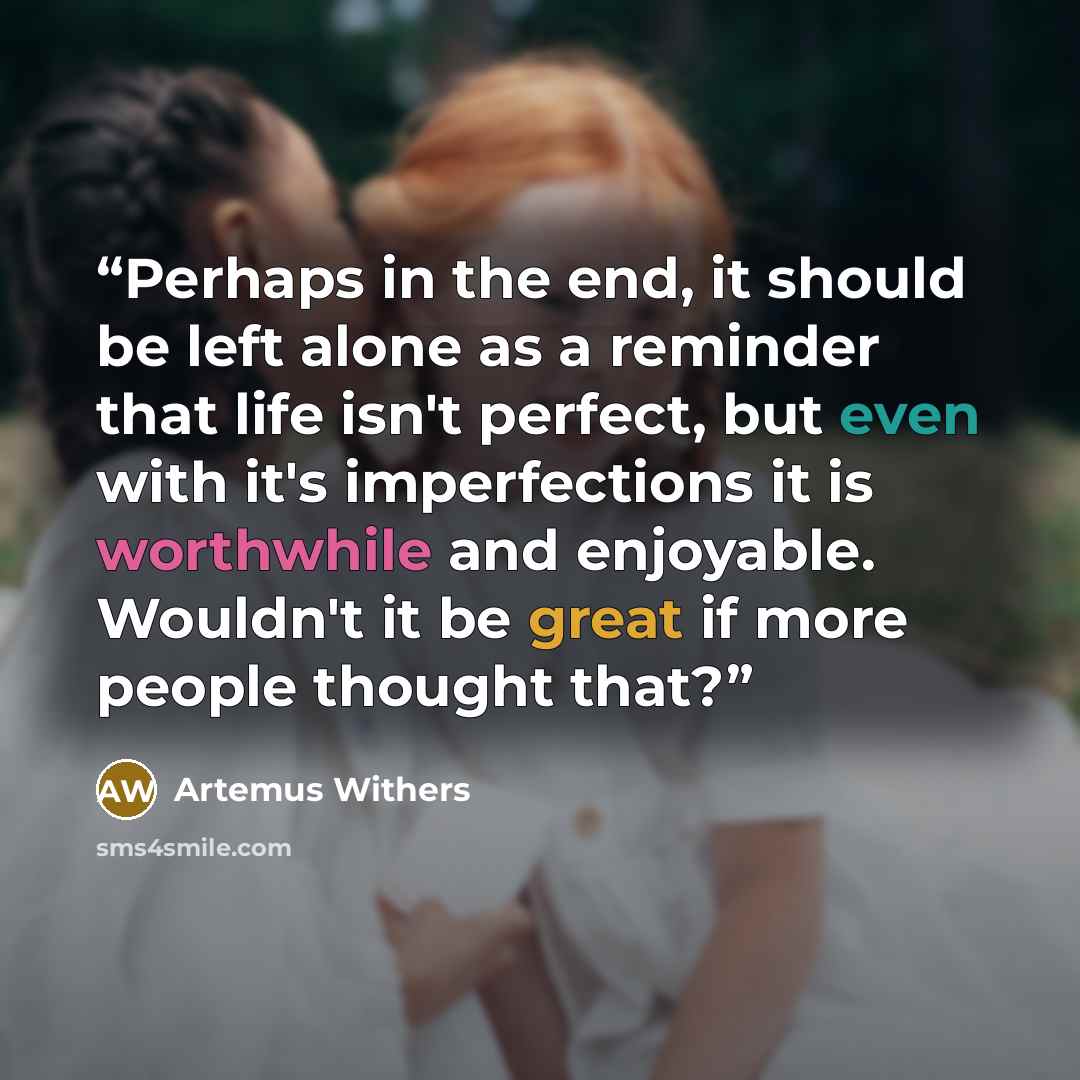 “Perhaps in the end, it should be left alone as a reminder that life isn't perfect, but even with it's imperfections it is worthwhile and enjoyable. Wouldn't it be great if more people thought that?” quote by Artemus Withers