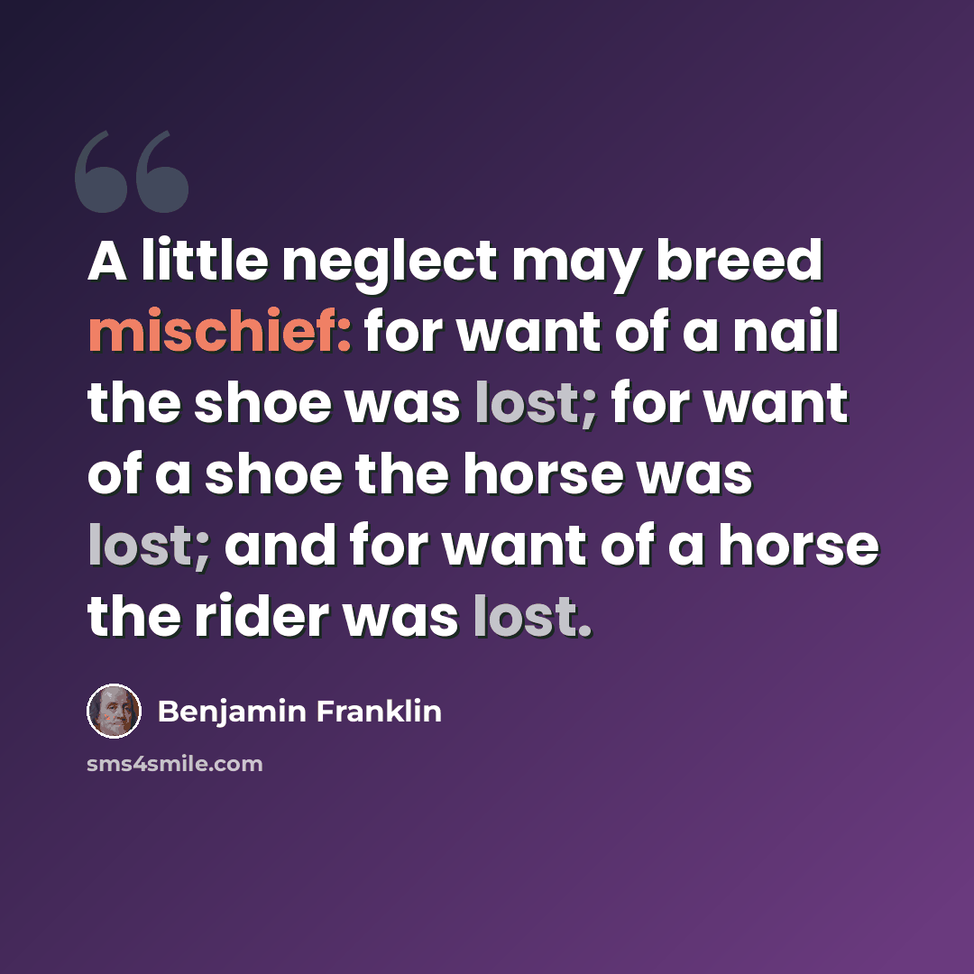 “A little neglect may breed mischief: for want of a nail the shoe was lost; for want of a shoe the horse was lost; and for want of a horse the rider was lost.” quote by Benjamin Franklin