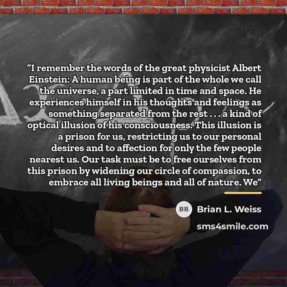“I remember the words of the great physicist Albert Einstein: A human being is part of the whole we call the universe, a part limited in time and space. He experiences himself in his thoughts and feelings as something separated from the rest . . . a kind of optical illusion of his consciousness…” quote by Brian L. Weiss