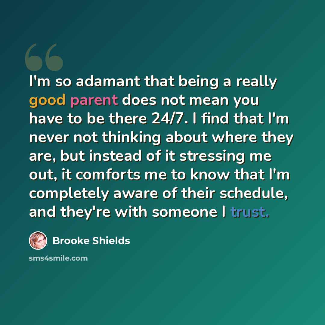“I'm so adamant that being a really good parent does not mean you have to be there 24/7. I find that I'm never not thinking about where they are, but instead of it stressing me out, it comforts me to know that I'm completely aware of their schedule, and they're with someone I trust.” quote by Brooke Shields