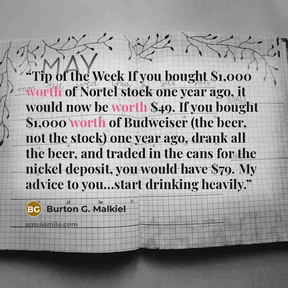 “Tip of the Week If you bought $1,000 worth of Nortel stock one year ago, it would now be worth $49. If you bought $1,000 worth of Budweiser (the beer, not the stock) one year ago, drank all the beer, and traded in the cans for the nickel deposit, you would have $79. My advice to you…start drinking…” quote by Burton G. Malkiel