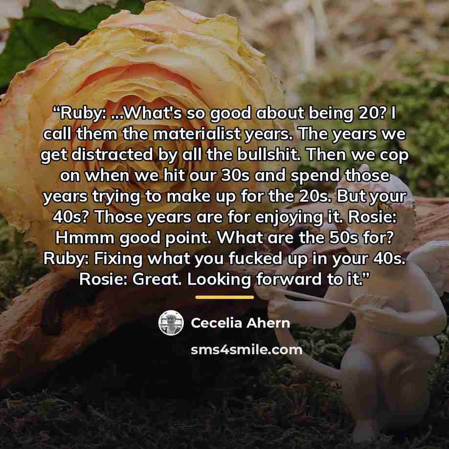 “Ruby: ...What's so good about being 20? I call them the materialist years. The years we get distracted by all the bullshit. Then we cop on when we hit our 30s and spend those years trying to make up for the 20s. But your 40s? Those years are for enjoying it. Rosie: Hmmm good point. What are the…” quote by Cecelia Ahern