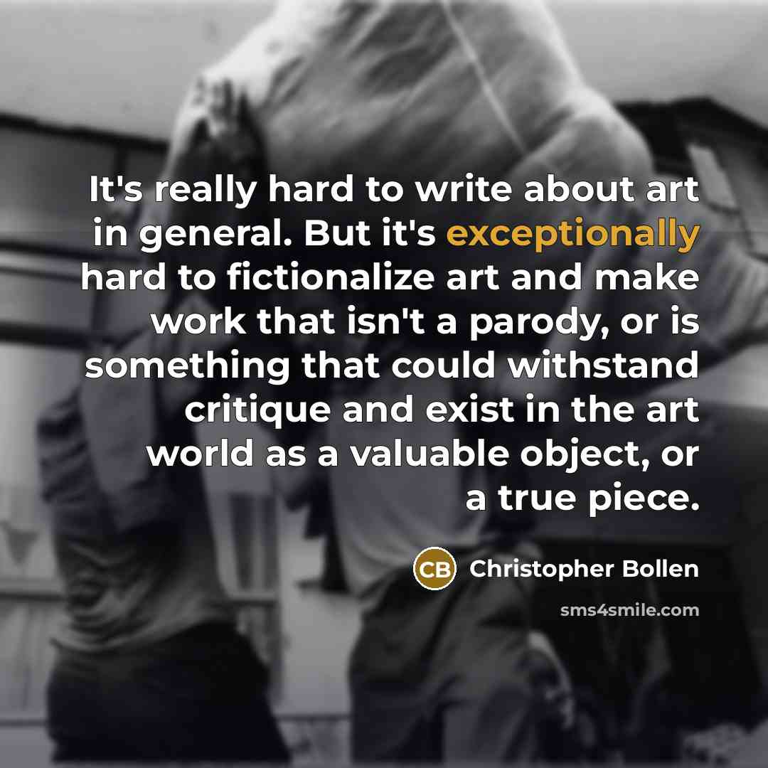 “It's really hard to write about art in general. But it's exceptionally hard to fictionalize art and make work that isn't a parody, or is something that could withstand critique and exist in the art world as a valuable object, or a true piece.” quote by Christopher Bollen