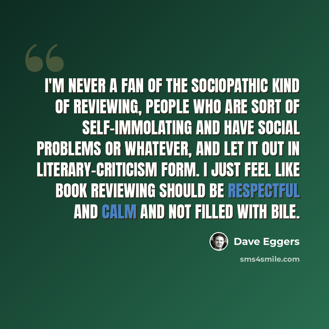“I'm never a fan of the sociopathic kind of reviewing, people who are sort of self-immolating and have social problems or whatever, and let it out in literary-criticism form. I just feel like book reviewing should be respectful and calm and not filled with bile.” quote by Dave Eggers