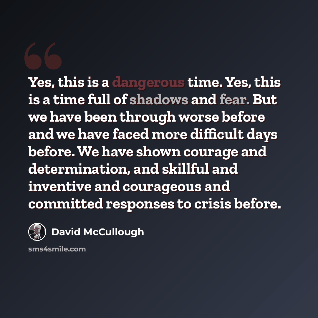 “Yes, this is a dangerous time. Yes, this is a time full of shadows and fear. But we have been through worse before and we have faced more difficult days before. We have shown courage and determination, and skillful and inventive and courageous and committed responses to crisis before.” quote by David McCullough