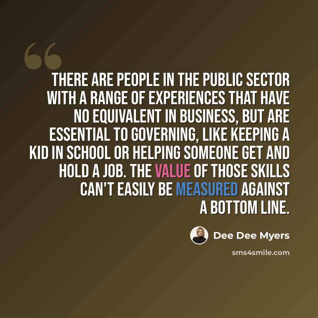 “There are people in the public sector with a range of experiences that have no equivalent in business, but are essential to governing, like keeping a kid in school or helping someone get and hold a job. The value of those skills can't easily be measured against a bottom line.” quote by Dee Dee Myers
