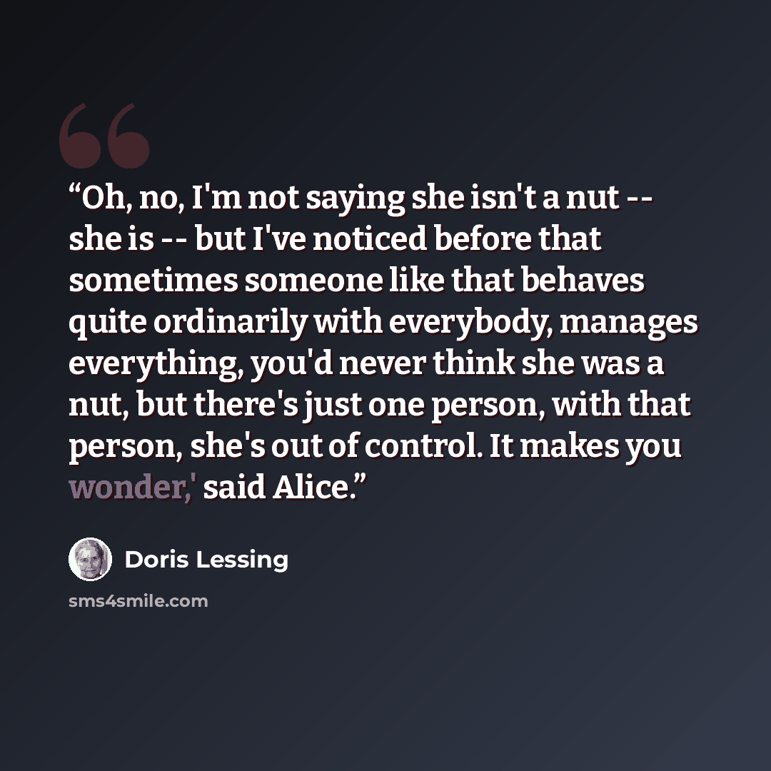 “Oh, no, I'm not saying she isn't a nut -- she is -- but I've noticed before that sometimes someone like that behaves quite ordinarily with everybody, manages everything, you'd never think she was a nut, but there's just one person, with that person, she's out of control. It makes you wonder,' said…” quote by Doris Lessing