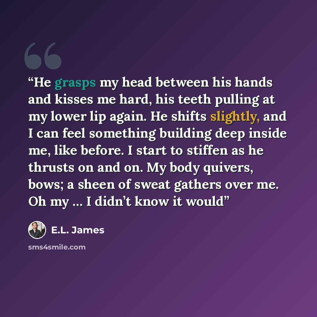 “He grasps my head between his hands and kisses me hard, his teeth pulling at my lower lip again. He shifts slightly, and I can feel something building deep inside me, like before. I start to stiffen as he thrusts on and on. My body quivers, bows; a sheen of sweat gathers over me. Oh my … I didn’t…” quote by E.L. James