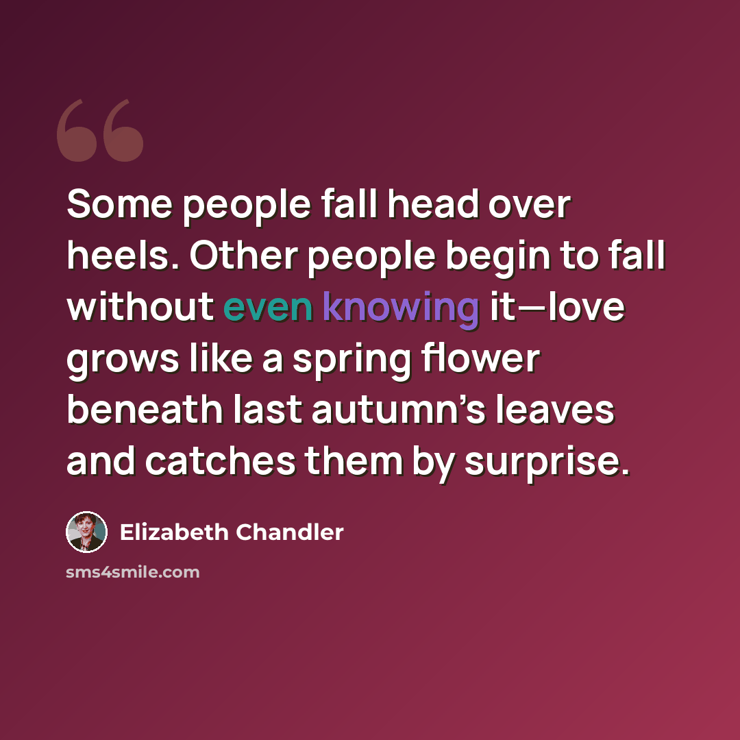 “Some people fall head over heels. Other people begin to fall without even knowing it—love grows like a spring flower beneath last autumn’s leaves and catches them by surprise.” quote by Elizabeth Chandler