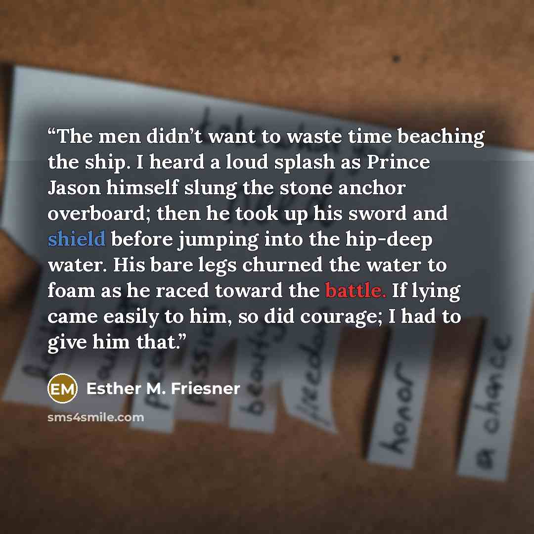 “The men didn’t want to waste time beaching the ship. I heard a loud splash as Prince Jason himself slung the stone anchor overboard; then he took up his sword and shield before jumping into the hip-deep water. His bare legs churned the water to foam as he raced toward the battle. If lying came…” quote by Esther M. Friesner