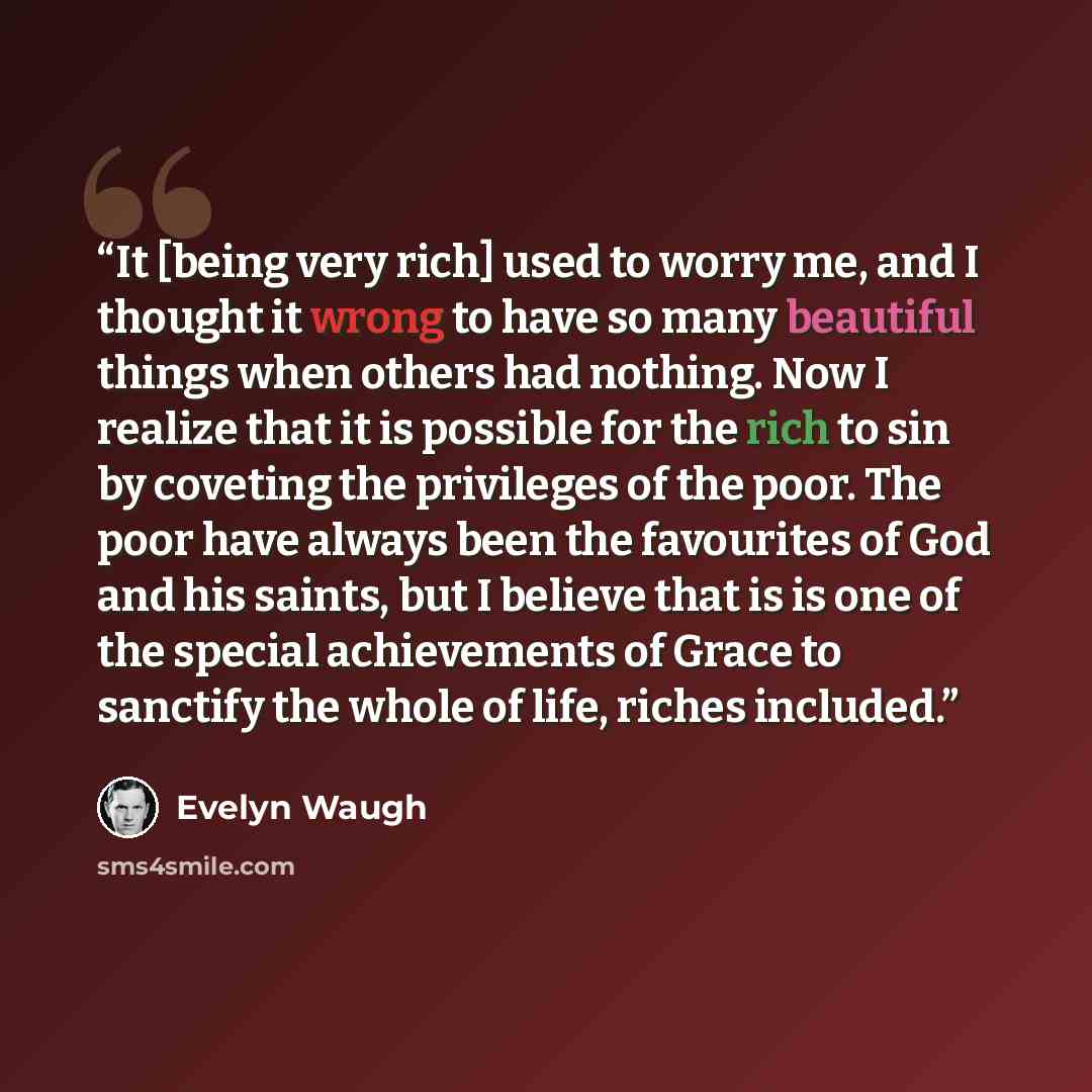 “It [being very rich] used to worry me, and I thought it wrong to have so many beautiful things when others had nothing. Now I realize that it is possible for the rich to sin by coveting the privileges of the poor. The poor have always been the favourites of God and his saints, but I believe that…” quote by Evelyn Waugh