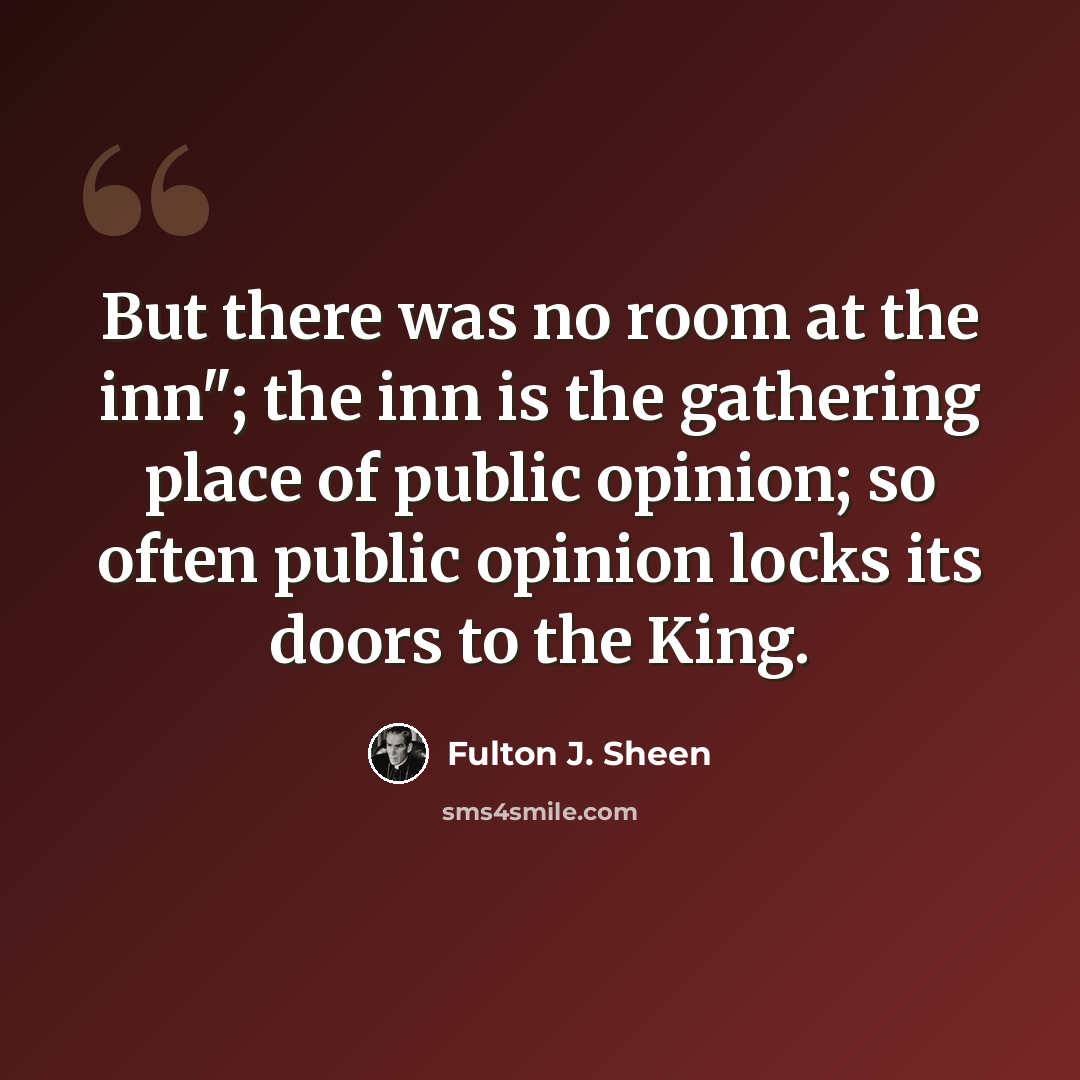 “But there was no room at the inn"; the inn is the gathering place of public opinion; so often public opinion locks its doors to the King.” quote by Fulton J. Sheen
