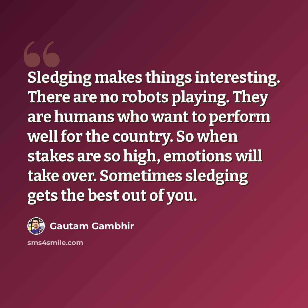 “Sledging makes things interesting. There are no robots playing. They are humans who want to perform well for the country. So when stakes are so high, emotions will take over. Sometimes sledging gets the best out of you.” quote by Gautam Gambhir