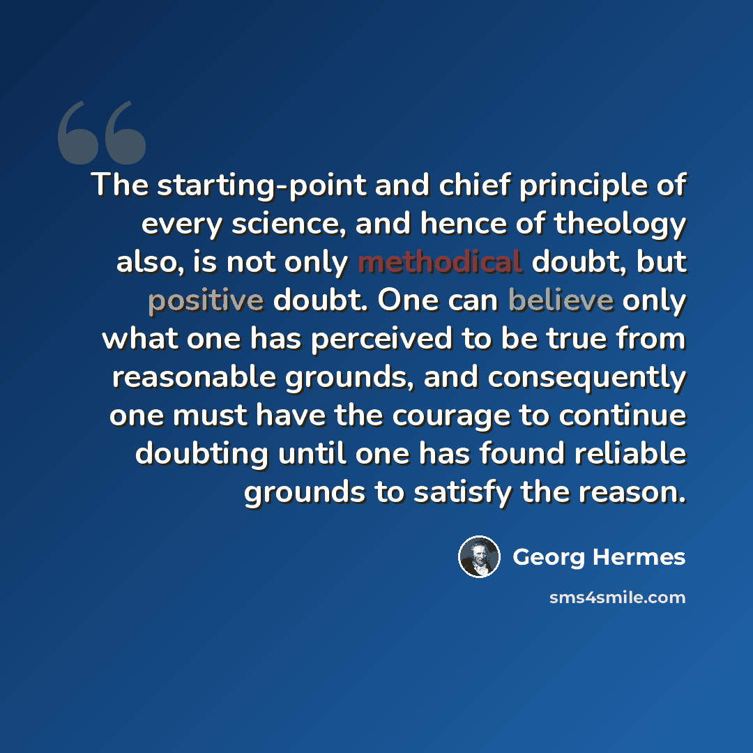 “The starting-point and chief principle of every science, and hence of theology also, is not only methodical doubt, but positive doubt. One can believe only what one has perceived to be true from reasonable grounds, and consequently one must have the courage to continue doubting until one has found…” quote by Georg Hermes